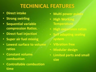 TECHINICAL FEATURES
• Direct intake
• Strong swirling
• Sequential variable
compression Ratios.
• Direct fuel injection
• Super air fuel mixing
• Lowest surface to volume
ratios
• Constant volume
combustion
• Controllable combustion
time
• Multi power pulses
• High Working
Temperature
• High expansion ratios
• Self adapting sealing
system
• Vibration free
• Modular design
• Limited parts and small
size
 