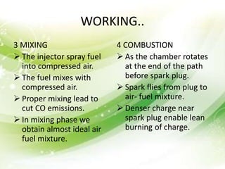 WORKING..
3 MIXING
 The injector spray fuel
into compressed air.
 The fuel mixes with
compressed air.
 Proper mixing lead to
cut CO emissions.
 In mixing phase we
obtain almost ideal air
fuel mixture.
4 COMBUSTION
 As the chamber rotates
at the end of the path
before spark plug.
 Spark flies from plug to
air- fuel mixture.
 Denser charge near
spark plug enable lean
burning of charge.
 