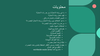 ‫محتويات‬
•
‫االعمال؟‬ ‫رائد‬ ‫هو‬ ‫ومن‬ ‫االعمال؟‬ ‫ريادة‬ ‫هي‬ ‫ما‬
•
‫االعمال؟‬ ‫ريادة‬ ‫تعمل‬ ‫كيف‬
•
‫والخ‬ ‫والمبادرات‬ ‫الكيانات‬ ‫تأسيس‬
...
•
‫الخضراء؟‬ ‫االعمال‬ ‫وريادة‬ ‫االعمال‬ ‫ريادة‬ ‫بين‬ ‫االختالف‬ ‫هو‬ ‫ما‬
•
‫الخضراء؟‬ ‫المشروعات‬ ‫رواد‬ ‫هم‬ ‫من‬
•
‫عالميا‬ ‫البيئية‬ ‫المشكالت‬
.
•
‫البيئية‬ ‫المشاريع‬ ‫خصائص‬
.
•
‫الدوار‬ ‫االقتصاد‬
.
•
‫المستدامة‬ ‫التنمية‬
.
•
‫الكربونية‬ ‫البصمة‬ ‫تقليل‬
.
•
‫تكنولوجيا‬ ‫استخدام‬
.
•
‫المهمشة‬ ‫الطوائف‬ ‫رعاية‬
.
•
‫خضراء‬ ‫اعمال‬ ‫لريادة‬ ‫امثلة‬
.
•
‫الخضراء‬ ‫بالمشروعات‬ ‫المتعلقة‬ ‫األفكار‬ ‫وعرض‬ ‫لكتابة‬ ‫خطوات‬
.
•
‫المناخ‬ ‫تغير‬ ‫مع‬ ‫التأقلم‬
.
•
‫تشبه‬ ‫مشاريع‬
worldwide waste series
 