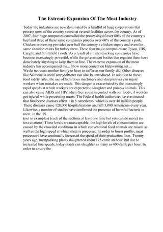 The Extreme Expansion Of The Meat Industry
Today the industries are now dominated by a handful of huge corporations that
process most of the country s meat at several facilities across the country. As of
2007, four huge companies controlled the processing of over 80% of the country s
beef and three of these same companies process over 60% of the country s pork.
Chicken processing provides over half the country s chicken supply and even the
same situation exists for turkey meat. These four major companies are Tyson, JBS,
Cargill, and Smithfield Foods. As a result of all, meatpacking companies have
become increasingly powerful, while the government bodies that regulate them have
done barely anything to keep them in line. The extreme expansion of the meat
industry has accompanied the... Show more content on Helpwriting.net ...
We do not want another family to have to suffer as our family did. Other diseases
like Salmonella and Campylobacter can also be introduced. In addition to these
food safety risks, the use of hazardous machinery and sharp knives can injure
workers when mistakes are made. This danger is exacerbated by the increasingly
rapid speeds at which workers are expected to slaughter and process animals. This
can also cause AIDS and HIV when they come in contact with our foods, if workers
get injured while processing meats. The Federal health authorities have estimated
that foodborne diseases affect 1 in 6 Americans, which is over 48 million people.
These diseases cause 128,000 hospitalizations and kill 3,000 Americans every year.
Likewise, a number of studies have confirmed the presence of harmful bacteria in
meat, in the US.
(put in examples) (each of the sections at least one time but you can do more) (in
text citations) These levels are unacceptable; the high levels of contamination are
caused by the crowded conditions in which conventional food animals are raised, as
well as the high speed at which meat is processed. In order to lower profits, meat
processors have continually increased the speed of their production lines. Twenty
years ago, meatpacking plants slaughtered about 175 cattle an hour, but due to
increased line speeds, today plants can slaughter as many as 400 cattle per hour. In
order to ensure the
 