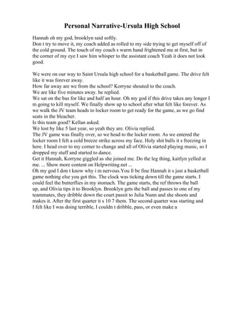 Personal Narrative-Ursula High School
Hannah oh my god, brooklyn said softly.
Don t try to move it, my coach added as rolled to my side trying to get myself off of
the cold ground. The touch of my coach s warm hand frightened me at first, but in
the corner of my eye I saw him whisper to the assistant coach Yeah it does not look
good.
We were on our way to Saint Ursula high school for a basketballgame. The drive felt
like it was forever away.
How far away are we from the school? Korryne shouted to the coach.
We are like five minutes away. he replied.
We sat on the bus for like and half an hour. Oh my god if this drive takes any longer I
m going to kill myself. We finally show up to school after what felt like forever. As
we walk the JV team heads to locker room to get ready for the game, as we go find
seats in the bleacher.
Is this team good? Kellan asked.
We lost by like 5 last year, so yeah they are. Olivia replied.
The JV game was finally over, so we head to the locker room. As we entered the
locker room I felt a cold breeze strike across my face. Holy shit balls it s freezing in
here. I head over to my corner to change and all of Olivia started playing music, so I
dropped my stuff and started to dance.
Get it Hannah, Korryne giggled as she joined me. Do the leg thing, kaitlyn yelled at
me. ... Show more content on Helpwriting.net ...
Oh my god I don t know why i m nervous.You ll be fine Hannah it s just a basketball
game nothing else you got this. The clock was ticking down till the game starts. I
could feel the butterflies in my stomach. The game starts, the ref throws the ball
up, and Olivia tips it to Brooklyn. Brooklyn gets the ball and passes to one of my
teammates, they dribble down the court passit to Julia Nunn and she shoots and
makes it. After the first quarter it s 10 7 them. The second quarter was starting and
I felt like I was doing terrible, I couldn t dribble, pass, or even make a
 