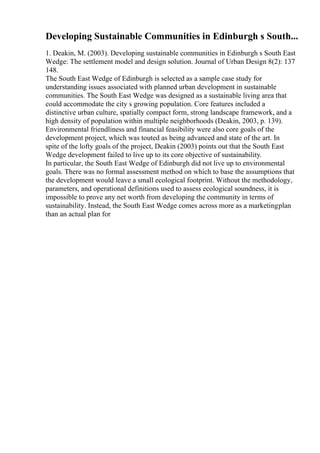 Developing Sustainable Communities in Edinburgh s South...
1. Deakin, M. (2003). Developing sustainable communities in Edinburgh s South East
Wedge: The settlement model and design solution. Journal of Urban Design 8(2): 137
148.
The South East Wedge of Edinburgh is selected as a sample case study for
understanding issues associated with planned urban development in sustainable
communities. The South East Wedge was designed as a sustainable living area that
could accommodate the city s growing population. Core features included a
distinctive urban culture, spatially compact form, strong landscape framework, and a
high density of population within multiple neighborhoods (Deakin, 2003, p. 139).
Environmental friendliness and financial feasibility were also core goals of the
development project, which was touted as being advanced and state of the art. In
spite of the lofty goals of the project, Deakin (2003) points out that the South East
Wedge development failed to live up to its core objective of sustainability.
In particular, the South East Wedge of Edinburgh did not live up to environmental
goals. There was no formal assessment method on which to base the assumptions that
the development would leave a small ecological footprint. Without the methodology,
parameters, and operational definitions used to assess ecological soundness, it is
impossible to prove any net worth from developing the community in terms of
sustainability. Instead, the South East Wedge comes across more as a marketingplan
than an actual plan for
 