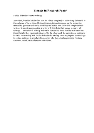 Stances In Research Paper
Stance and Genre in Our Writing
As writers, we must understand that the stance and genre of our writing correlates to
the audience of the writing. Believe it or not, the audience can surely impact the
stance and genre of which will ultimately influence how the writer computes their
writing. It is quite common that a writer will distribute their stance in nearly all
writings. The easiest to identify and differ stances are those that are indifferent and
those that glorifies passionate stances. On the other hand, the genre in our writing is
in direct relationship with the audience of the writing. How we purpose our message
to certain audience is greatly influenced on who that actual audience is. First and
foremost, the difference between indifferent
 