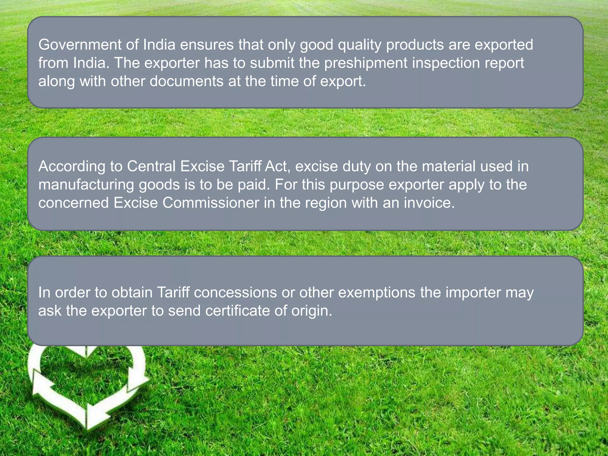 Government of India ensures that only good quality products are exported
from India. The exporter has to submit the preshipment inspection report
along with other documents at the time of export.
According to Central Excise Tariff Act, excise duty on the material used in
manufacturing goods is to be paid. For this purpose exporter apply to the
concerned Excise Commissioner in the region with an invoice.
In order to obtain Tariff concessions or other exemptions the importer may
ask the exporter to send certificate of origin.
 