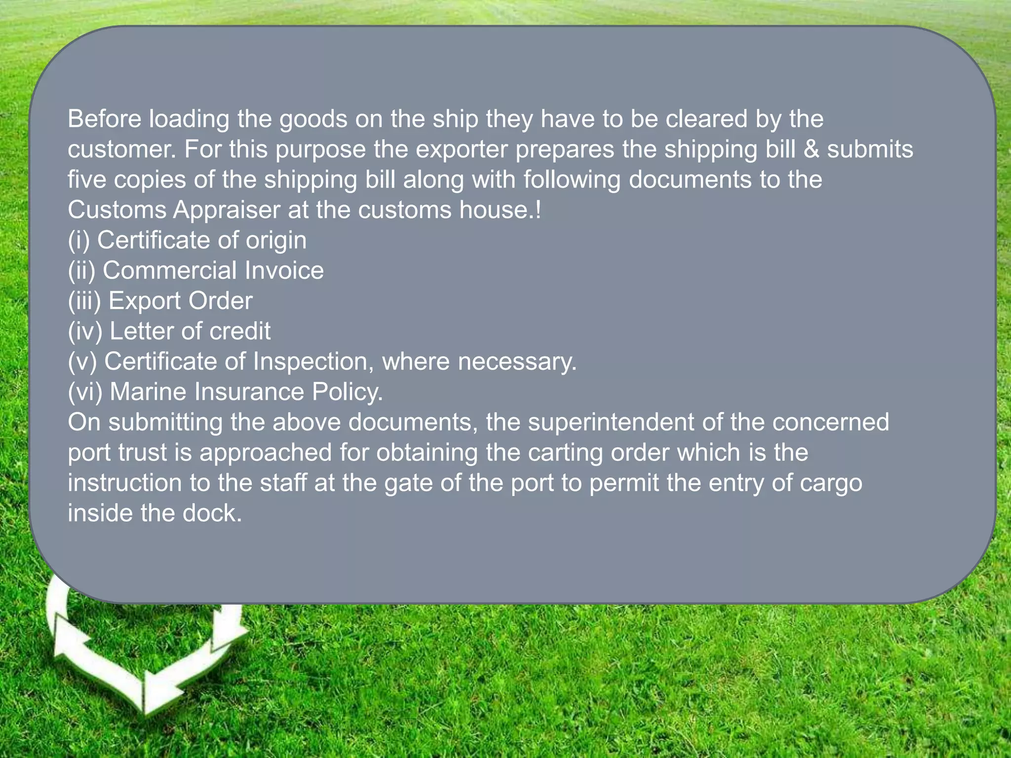 Before loading the goods on the ship they have to be cleared by the
customer. For this purpose the exporter prepares the shipping bill & submits
five copies of the shipping bill along with following documents to the
Customs Appraiser at the customs house.!
(i) Certificate of origin
(ii) Commercial Invoice
(iii) Export Order
(iv) Letter of credit
(v) Certificate of Inspection, where necessary.
(vi) Marine Insurance Policy.
On submitting the above documents, the superintendent of the concerned
port trust is approached for obtaining the carting order which is the
instruction to the staff at the gate of the port to permit the entry of cargo
inside the dock.
 
