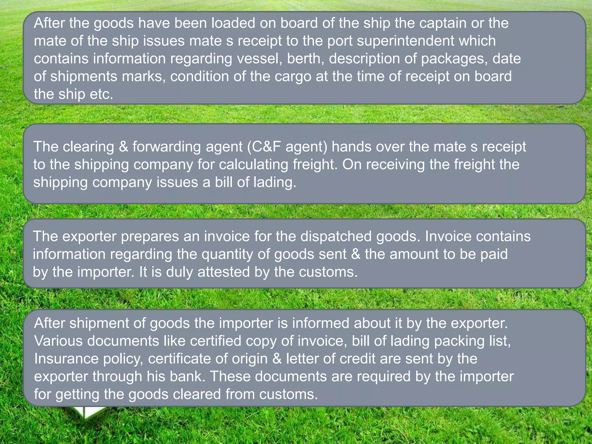 After the goods have been loaded on board of the ship the captain or the
mate of the ship issues mate s receipt to the port superintendent which
contains information regarding vessel, berth, description of packages, date
of shipments marks, condition of the cargo at the time of receipt on board
the ship etc.
The clearing & forwarding agent (C&F agent) hands over the mate s receipt
to the shipping company for calculating freight. On receiving the freight the
shipping company issues a bill of lading.
The exporter prepares an invoice for the dispatched goods. Invoice contains
information regarding the quantity of goods sent & the amount to be paid
by the importer. It is duly attested by the customs.
After shipment of goods the importer is informed about it by the exporter.
Various documents like certified copy of invoice, bill of lading packing list,
Insurance policy, certificate of origin & letter of credit are sent by the
exporter through his bank. These documents are required by the importer
for getting the goods cleared from customs.
 