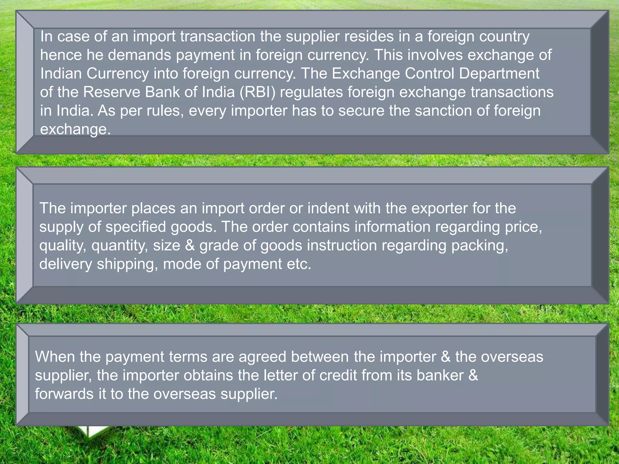 In case of an import transaction the supplier resides in a foreign country
hence he demands payment in foreign currency. This involves exchange of
Indian Currency into foreign currency. The Exchange Control Department
of the Reserve Bank of India (RBI) regulates foreign exchange transactions
in India. As per rules, every importer has to secure the sanction of foreign
exchange.
The importer places an import order or indent with the exporter for the
supply of specified goods. The order contains information regarding price,
quality, quantity, size & grade of goods instruction regarding packing,
delivery shipping, mode of payment etc.
When the payment terms are agreed between the importer & the overseas
supplier, the importer obtains the letter of credit from its banker &
forwards it to the overseas supplier.
 