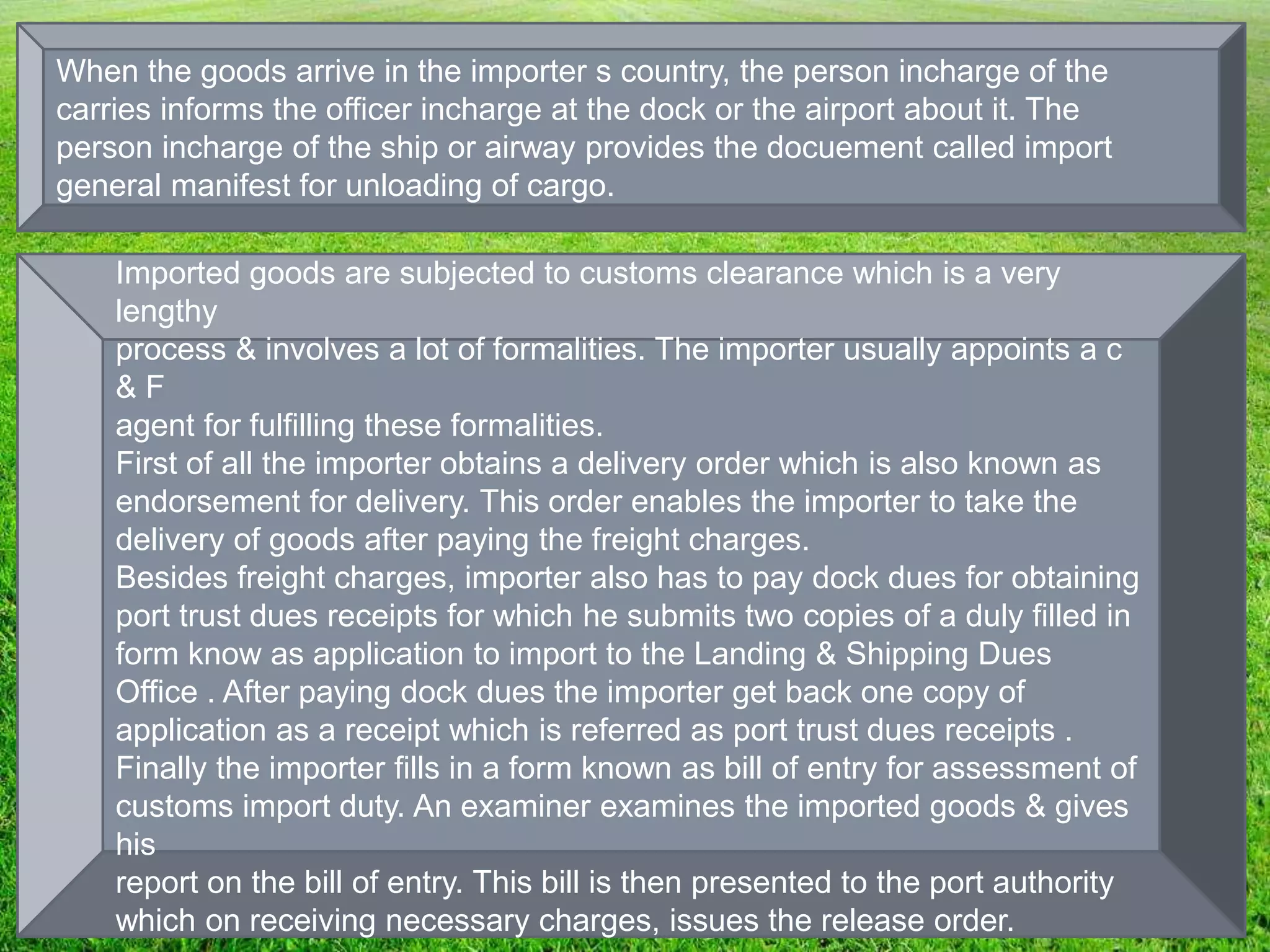 When the goods arrive in the importer s country, the person incharge of the
carries informs the officer incharge at the dock or the airport about it. The
person incharge of the ship or airway provides the docuement called import
general manifest for unloading of cargo.
Imported goods are subjected to customs clearance which is a very
lengthy
process & involves a lot of formalities. The importer usually appoints a c
& F
agent for fulfilling these formalities.
First of all the importer obtains a delivery order which is also known as
endorsement for delivery. This order enables the importer to take the
delivery of goods after paying the freight charges.
Besides freight charges, importer also has to pay dock dues for obtaining
port trust dues receipts for which he submits two copies of a duly filled in
form know as application to import to the Landing & Shipping Dues
Office . After paying dock dues the importer get back one copy of
application as a receipt which is referred as port trust dues receipts .
Finally the importer fills in a form known as bill of entry for assessment of
customs import duty. An examiner examines the imported goods & gives
his
report on the bill of entry. This bill is then presented to the port authority
which on receiving necessary charges, issues the release order.
 