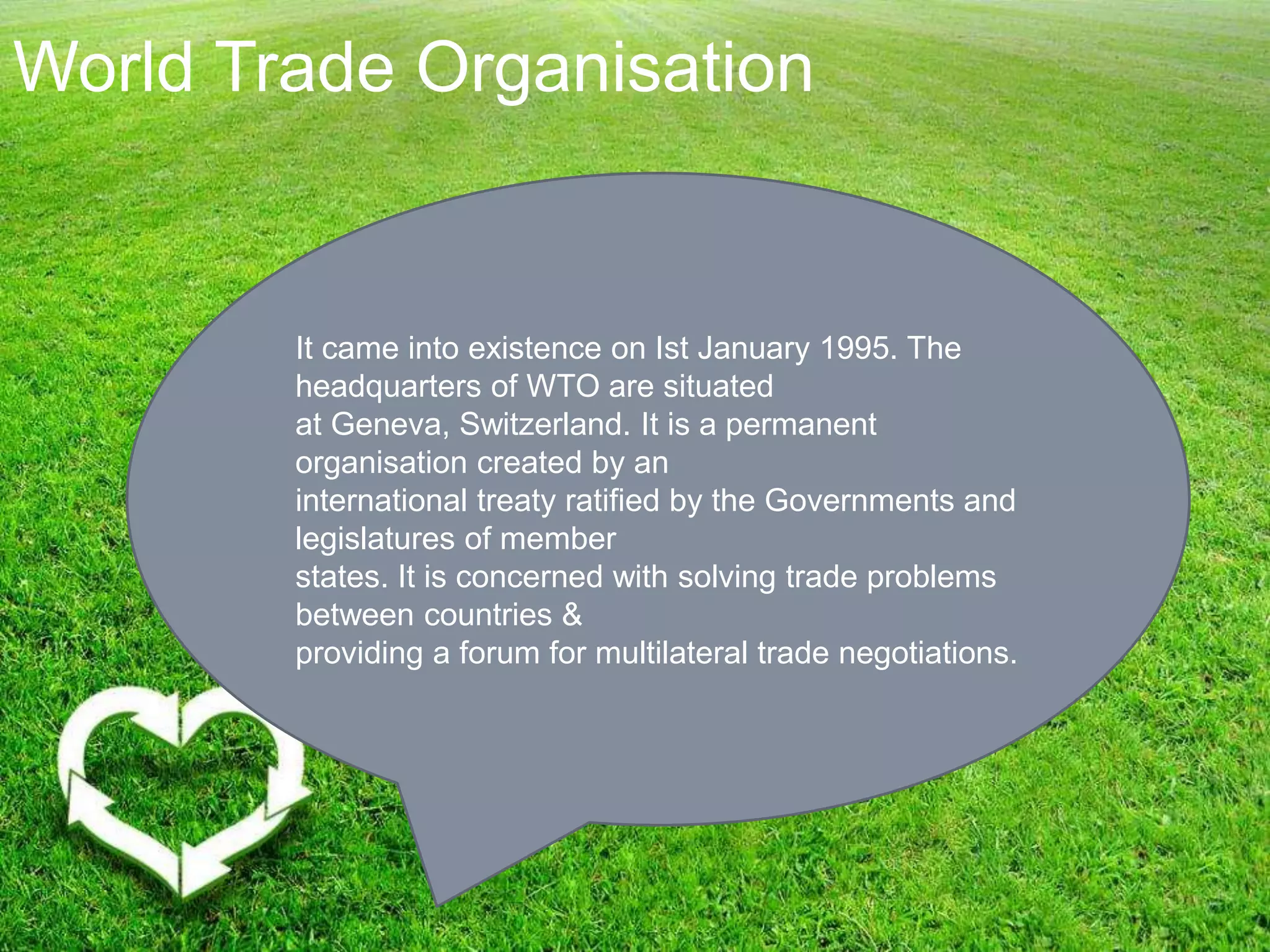World Trade Organisation
It came into existence on Ist January 1995. The
headquarters of WTO are situated
at Geneva, Switzerland. It is a permanent
organisation created by an
international treaty ratified by the Governments and
legislatures of member
states. It is concerned with solving trade problems
between countries &
providing a forum for multilateral trade negotiations.
 