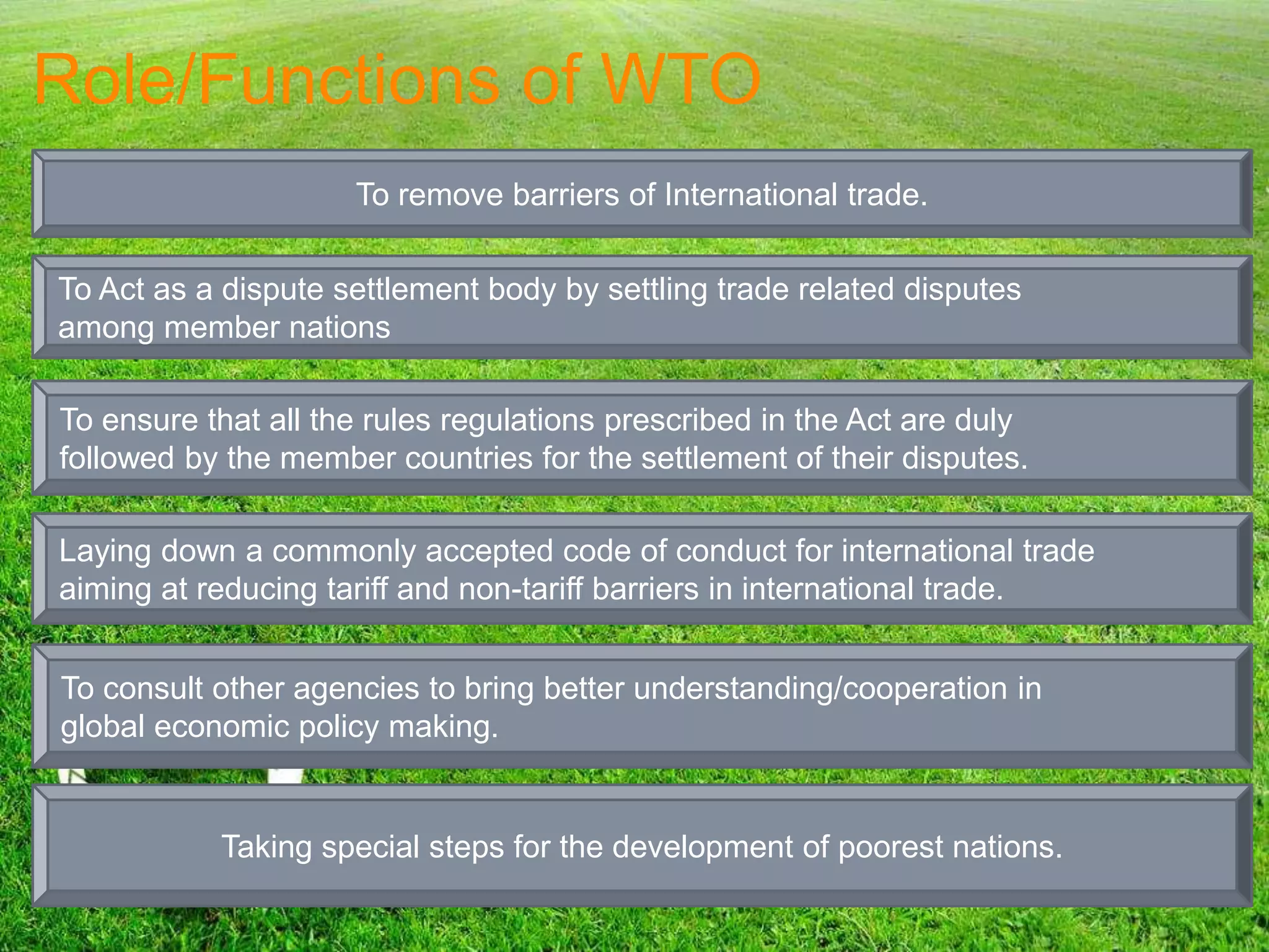 Role/Functions of WTO
To remove barriers of International trade.
To Act as a dispute settlement body by settling trade related disputes
among member nations
To ensure that all the rules regulations prescribed in the Act are duly
followed by the member countries for the settlement of their disputes.
Laying down a commonly accepted code of conduct for international trade
aiming at reducing tariff and non-tariff barriers in international trade.
To consult other agencies to bring better understanding/cooperation in
global economic policy making.
Taking special steps for the development of poorest nations.
 