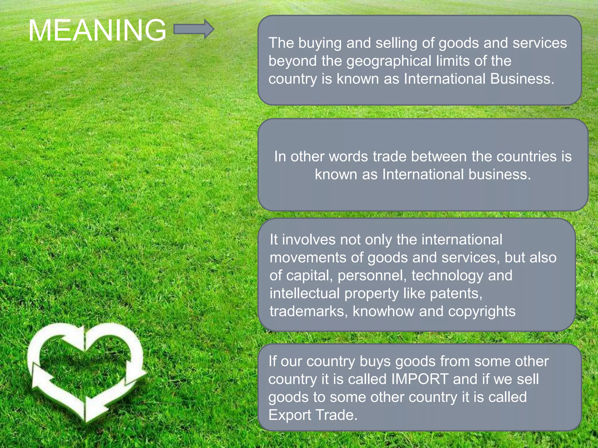 MEANING The buying and selling of goods and services
beyond the geographical limits of the
country is known as International Business.
It involves not only the international
movements of goods and services, but also
of capital, personnel, technology and
intellectual property like patents,
trademarks, knowhow and copyrights
In other words trade between the countries is
known as International business.
If our country buys goods from some other
country it is called IMPORT and if we sell
goods to some other country it is called
Export Trade.
 