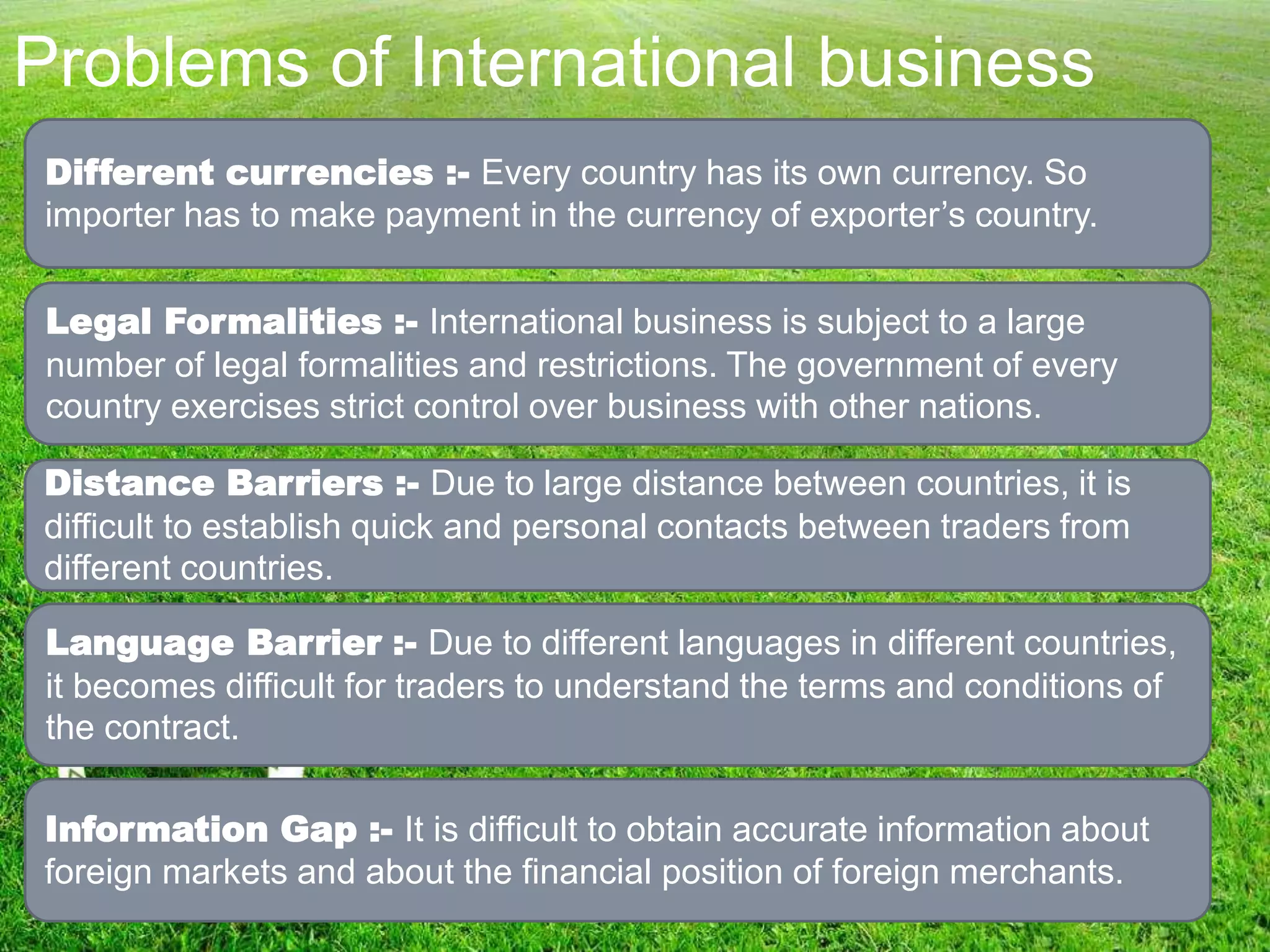 Problems of International business
Different currencies :- Every country has its own currency. So
importer has to make payment in the currency of exporter’s country.
Legal Formalities :- International business is subject to a large
number of legal formalities and restrictions. The government of every
country exercises strict control over business with other nations.
Distance Barriers :- Due to large distance between countries, it is
difficult to establish quick and personal contacts between traders from
different countries.
Language Barrier :- Due to different languages in different countries,
it becomes difficult for traders to understand the terms and conditions of
the contract.
Information Gap :- It is difficult to obtain accurate information about
foreign markets and about the financial position of foreign merchants.
 