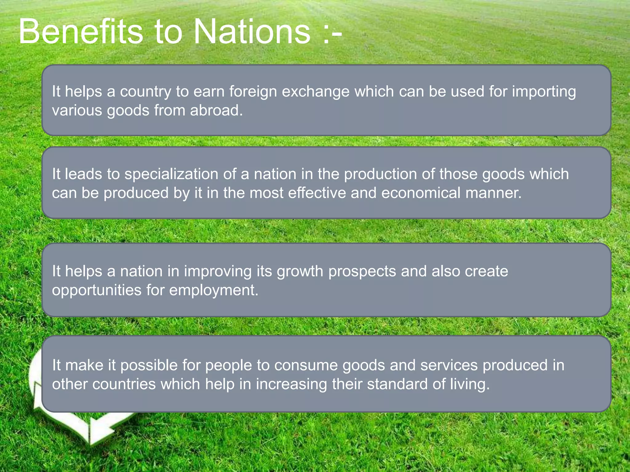 Benefits to Nations :-
It helps a country to earn foreign exchange which can be used for importing
various goods from abroad.
It leads to specialization of a nation in the production of those goods which
can be produced by it in the most effective and economical manner.
It helps a nation in improving its growth prospects and also create
opportunities for employment.
It make it possible for people to consume goods and services produced in
other countries which help in increasing their standard of living.
 