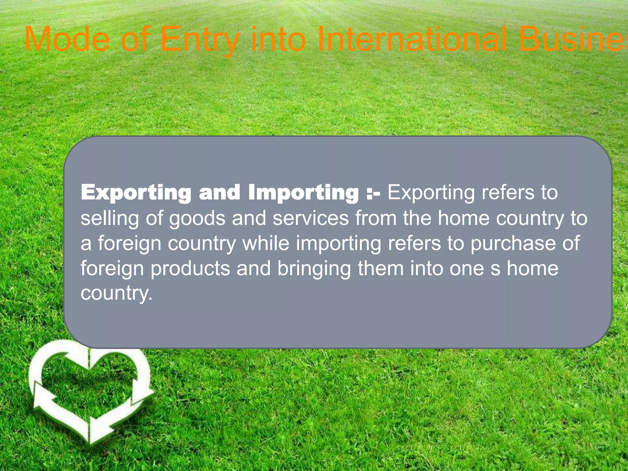 Mode of Entry into International Busines
Exporting and Importing :- Exporting refers to
selling of goods and services from the home country to
a foreign country while importing refers to purchase of
foreign products and bringing them into one s home
country.
 