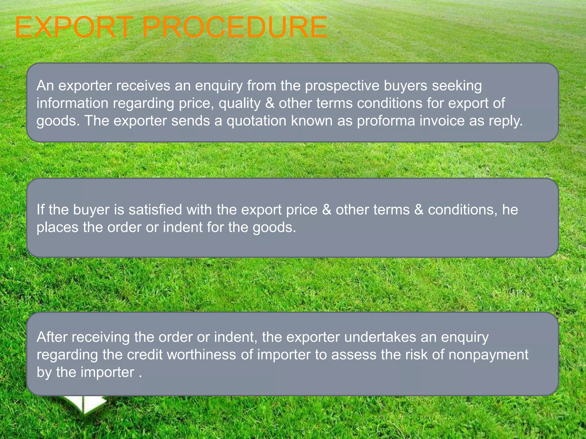 EXPORT PROCEDURE
An exporter receives an enquiry from the prospective buyers seeking
information regarding price, quality & other terms conditions for export of
goods. The exporter sends a quotation known as proforma invoice as reply.
If the buyer is satisfied with the export price & other terms & conditions, he
places the order or indent for the goods.
After receiving the order or indent, the exporter undertakes an enquiry
regarding the credit worthiness of importer to assess the risk of nonpayment
by the importer .
 