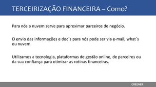 TERCEIRIZAÇÃO FINANCEIRA – Como?
Para nós a nuvem serve para aproximar parceiros de negócio.
O envio das informações e doc´s para nós pode ser via e-mail, what´s
ou nuvem.
Utilizamos a tecnologia, plataformas de gestão online, de parceiros ou
da sua confiança para otimizar as rotinas financeiras.
GREENER
 