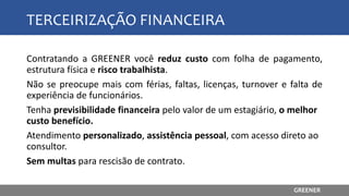 TERCEIRIZAÇÃO FINANCEIRA
Contratando a GREENER você reduz custo com folha de pagamento,
estrutura física e risco trabalhista.
Não se preocupe mais com férias, faltas, licenças, turnover e falta de
experiência de funcionários.
Tenha previsibilidade financeira pelo valor de um estagiário, o melhor
custo benefício.
Atendimento personalizado, assistência pessoal, com acesso direto ao
consultor.
Sem multas para rescisão de contrato.
GREENER
 