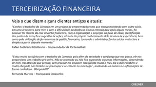 TERCEIRIZAÇÃO FINANCEIRA
Veja o que dizem alguns clientes antigos e atuais:
"Conheci o trabalho do Conrado em um projeto de empreendedorismo que estava montando com outro sócio,
em uma área nova para mim e com a dificuldade da distância. Com a entrada dele após alguns meses, foi
possível ter clareza da real situação financeira, com a organização e projeção do fluxo de caixa, identificação
dos pontos de atenção e sugestão de ações, através do próprio conhecimento dele de anos de experiência, bem
como pela utilização de ferramentas de gestão financeira, tornando a administração dos sócios mais clara e
simples a partir daquele momento.“
Rafael Sudbrack Bittelbrunn – Empreendedor da RS Basketball
“Estou muito satisfeita com o trabalho do Conrado, pois além da seriedade e confiança que nos passa, ele nos
proporciona um trabalho pró-ativo. Não se acomoda ou não fica esperando algumas informações, dependendo
de mim. Vai atrás do que precisa, sem precisar me envolver. Isso facilita muito o meu dia a dia! Parabéns e
muito obrigado por também se preocupar e se colocar no meu lugar , analisando os números e informações de
forma cuidadosa . Obrigado!!!”
Fernanda Martins – Franqueada Croasonho
GREENER
 