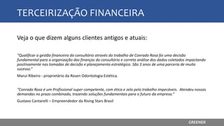 TERCEIRIZAÇÃO FINANCEIRA
Veja o que dizem alguns clientes antigos e atuais:
“Qualificar a gestão financeira do consultório através do trabalho de Conrado Rosa foi uma decisão
fundamental para a organização das finanças do consultório e correta análise dos dados coletados impactando
positivamente nas tomadas de decisão e planejamento estratégico. São 3 anos de uma parceria de muito
sucesso.”
Maruí Ribeiro - proprietário da Rosen Odontologia Estética.
“Conrado Rosa é um Profissional super competente, com ética e zelo pelo trabalho impecáveis. Atendeu nossas
demandas no prazo combinado, trazendo soluções fundamentais para o futuro da empresa.”
Gustavo Cantarelli – Empreendedor da Rising Stars Brasil
GREENER
 