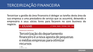 TERCEIRIZAÇÃO FINANCEIRA
Terceirizar a gestão da área financeira é delegar as tarefas desta área da
sua empresa a uma prestadora de serviço que as assumirá, deixando o
empresário e seus sócios livres para focarem no core business do
negócio.
GREENER
 