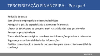 TERCEIRIZAÇÃO FINANCEIRA – Por que?
Redução de custo
Sem vínculo empregatício e riscos trabalhistas
Assegurar a gestão especializada das rotinas financeiras
Liberar os sócios para se concentrarem nas atividades que geram valor
Aumentar produtividade
Tomar decisões estratégicas com base em informações precisas e relevantes
Segurança e confidencialidade das informações
Facilitar comunicação e envio de documentos para seu escritório contábil de
confiança
GREENER
 
