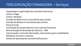 TERCEIRIZAÇÃO FINANCEIRA – Serviços
Implantação e organização dos controles financeiros
Contas a Pagar
Contas a Receber
Emissão de Nota Fiscal e envio direto para clientes
Emissão de Boletos e envio direto para clientes
Fluxo de Caixa
Conciliação do extrato Bancário com controle financeiro
Demonstração de Resultado do Exercício – DRE
Comunicação e envio de informações, documentos para contabilidade
Relatórios semanais e mensais
Análise de desempenho econômico/financeiro
GREENER
 