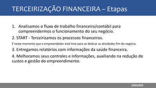 TERCEIRIZAÇÃO FINANCEIRA – Etapas
1. Analisamos o fluxo de trabalho financeiro/contábil para
compreendermos o funcionamento do seu negócio.
2. START - Terceirizamos os processos financeiros.
É neste momento que o empreendedor está livre para se dedicar as atividades fim do negócio.
3. Entregamos relatórios com informações da saúde financeira.
4. Melhoramos seus controles e informações, auxiliando na redução de
custos e gestão do empreendimento.
GREENER
 