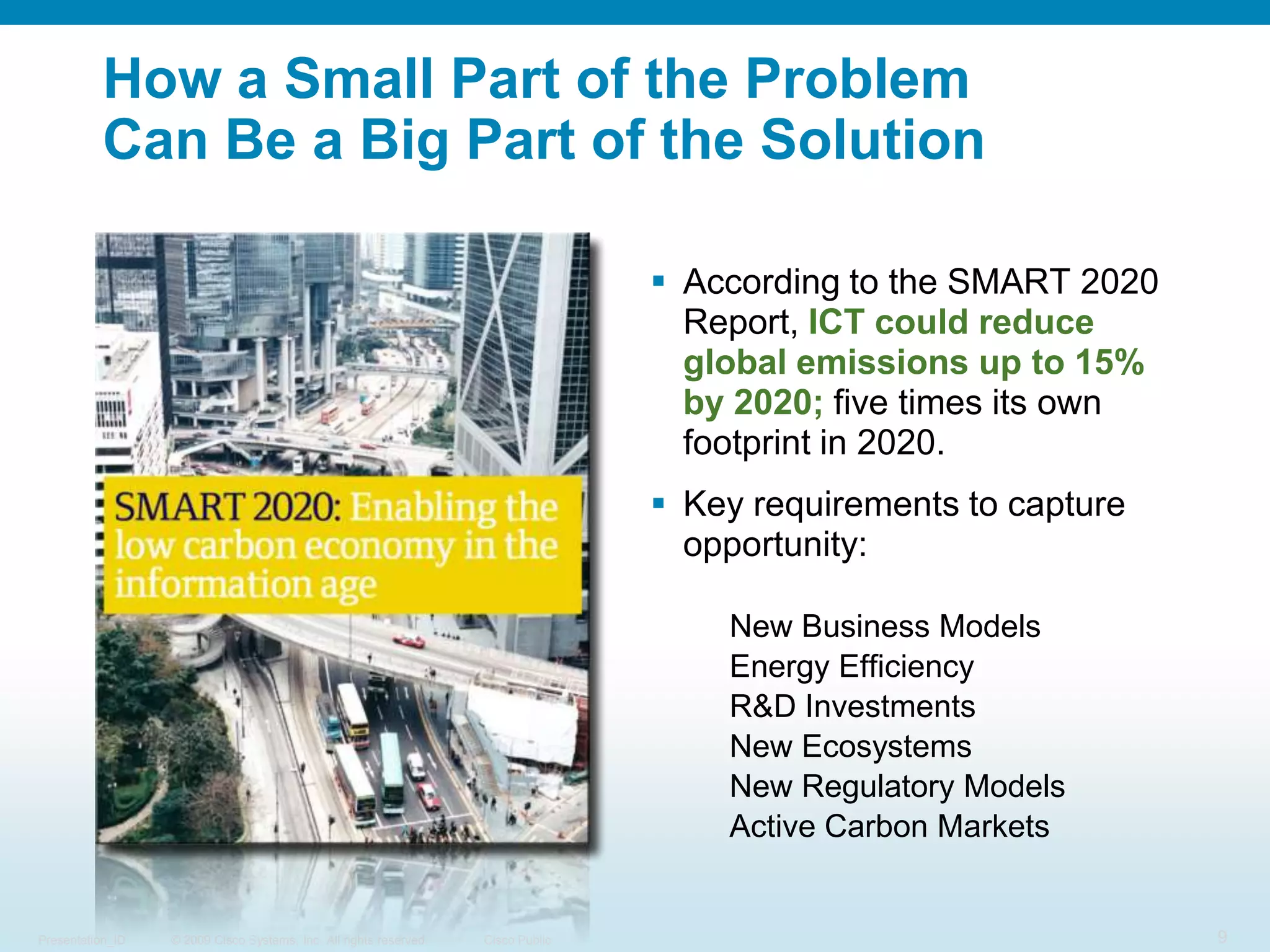 How a Small Part of the ProblemCan Be a Big Part of the SolutionAccording to the SMART 2020 Report, ICT could reduce global emissions up to 15% by 2020; five times its own footprint in 2020.Key requirements to capture opportunity:New Business ModelsEnergy Efficiency R&D InvestmentsNew EcosystemsNew Regulatory ModelsActive Carbon Markets
