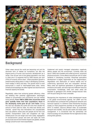 Background 
Urban areas around the world are becoming not just the 
dominant form of habitat for humankind, but also the 
engine-rooms of human and economic development as a 
whole. Over 50 per cent of the global population now lives 
in cities and it is expected that by 2050 seventy per cent 
(70%) of humanity will be urban. Urban population growth is 
predominantly taking place in cities in developing countries, 
most notably in Africa and Asia. This growth trend is most 
pronounced in small to intermediate-sized cities, where 
infrastructural backlogs are often highest and technical and 
financial capacity the lowest. 
Regrettably, rather than achieving greater efficiency, cities 
are forfeiting their potential agglomeration advantages 
related to concentration and connectivity and are instead 
losing density. From 1990 to 2000 cities around the world 
grew spatially faster than their populations; those in 
the developing world grew 20 per cent faster. During 
the next two decades the world will more than double the 
amount of land used for cities. As cities lose density and 
intensify sprawl they lock themselves into unsustainable 
land use patterns where jobs and people are far from one 
another, transportation costs and congestion are high, 
infrastructure runs are longer and more costly, segregation 
of socioeconomic groups and land use types are more 
pronounced and environmental impacts are greater, climate 
change concerns ever more exacerbated. 
Unplanned and poorly managed urbanization negatively 
affects people and the environment. Currently there are 
about 1 billion slum dwellers who suffer economic, social and 
physical exclusion. Crime affects some 60 per cent of urban 
residents in developing countries. Piecemeal speculative 
development is largely responsible for the fragmentation, 
degradation and destruction of natural habitat and for 
undermining agricultural land and ecosystem services. 
Many cities are significant generators of greenhouse gas 
emissions and waste, and have high and inefficient resource 
consumption. Increasingly, cities and urban areas are 
exposed to geological and climate change-induced risks 
with the poor being the most vulnerable. 
Recognizing the importance of urban development issues 
in the global environmental agenda, the UNEP and the 
UN-Habitat have combined their professional networks and 
technical capacity in a Greener Cities Partnership focusing 
mostly on three programme priorities for the period 2014- 
2016: (1) resilient, resource efficient cities, (2) sustainable 
transport and mobility; and (3) solid waste and waste water 
management. It is envisioned that the partnership will 
improve synergy not only between the two agencies but also 
among their partners. 
MALAYSIA. Photo courtesy of Shutterstock 
 