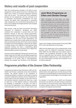 History and results of past cooperation 
Programme priorities of the Greener Cities Partnership 
With their complementary mandates in the fields of urban 
development and the global environment, UN-Habitat and 
UNEP have a history of continued cooperation spanning 
more than 20 years. The overall goal of the cooperation 
between the two programmes was and continues to be 
to mainstream environmental considerations into local, 
national, and global urban policymaking; to incorporate 
urban perspectives into environmental policymaking at all 
levels, and to highlight the linkages between local and global 
environmental issues. 
Most recently, under the Urban Environment Partnership 
Framework for 2008-2013, UN-Habitat and UNEP 
revitalized their cooperation to provide better and more 
extensive services to local and national governments. 
Increased importance was also given under this Partnership 
Framework to the need to integrate urban environmental 
considerations into the work of both organizations. The 
objective was to enable cities to better assess and prioritize 
local environmental concerns and to have a voice in national 
and global environmental debates, in particular with respect 
to climate change. From 2008-2013, both agencies jointly 
supported countries and cities in implementing global 
standards, agreements and conventions which helped them 
better link global concerns to local issues. 
Activities under the 2008-2013 Partnership Framework were 
closely linked with the UNEP and UN-Habitat programmes 
of work. UNEP worked in partnership with public and private 
stakeholders on six priority areas or sub-programmes. 
Likewise the workplan was anchored to the UN-Habitat 
Joint Work Programme on 
Cities and Climate Change 
UNEP, UN-Habitat, the World Bank, and Cities 
Alliance established a joint work programme on cities 
and climate change which provided an effective and 
strong channel for joint work. Harmonization of tools, 
metrics, and overall knowledge was part of the main 
objectives of this JWP. Most importantly, it provided 
a venue for discussion and development of a joint 
position on various urban environment issues. This 
was invaluable in the lead up towards Rio+20 in 
June 2012. The JWP was viewed unanimously by all 
agencies involved as a success and won the World 
Bank Vice President Award in 2011. 
In preparing the Greener Cities Partnership, UNEP and UN-Habitat 
went through a systematic review and consultation 
process. The process pointed to the importance of 
maintaining flexibility to enable the continuation of existing 
successful collaborative activities and the development of 
various types of new joint initiatives. At the same time the 
two Executive Directors indicated that there was a need 
to select two or three flagship initiatives to demonstrate 
the feasibility of cooperation at all levels. The need to 
ensure that the organizations’ joint collaboration produces 
incremental gains and that it builds on each other’s work 
medium-term strategic institutional plan for the period 2008- 
2013, which was defined by six focus areas . 
UNEP and UN-Habitat built on the complementarity of their 
activities under the 2008-2013 Partnership Framework. 
While UNEP and UN Habitat both have distinct areas of 
expertise, they competently advocated for each other’s 
work on sustainable cities. Key partners referred to UNEP 
and UN-Habitat’s relationship as a clear demonstration of 
the “One United Nations” principle and considered it to be 
an effective approach. 
was stressed by both agencies. The programme priorities 
outlined below were agreed upon not only because of their 
importance in the global agenda but also because they build 
on complementarity, and leverages on the strengths of each 
organization. 
As indicated in the tables below, UNEP and UN-Habitat 
will provide core staff time and seed funding to implement 
joint activities on the three priority areas. External funding 
is however sought to deliver on the implementation of key 
concepts at the regional and local levels. 
NEW YORK CITY AFTER SUNSET. Photo courtesy of Shutterstock 
 