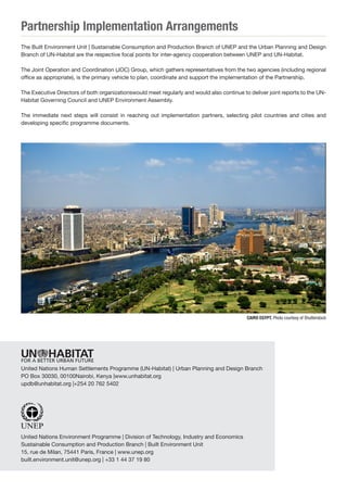 Partnership Implementation Arrangements 
The Built Environment Unit | Sustainable Consumption and Production Branch of UNEP and the Urban Planning and Design Branch of UN-Habitat are the respective focal points for inter-agency cooperation between UNEP and UN-Habitat. 
The Joint Operation and Coordination (JOC) Group, which gathers representatives from the two agencies (including regional office as appropriate), is the primary vehicle to plan, coordinate and support the implementation of the Partnership. 
The Executive Directors of both organizationswould meet regularly and would also continue to deliver joint reports to the UN- Habitat Governing Council and UNEP Environment Assembly. 
The immediate next steps will consist in reaching out implementation partners, selecting pilot countries and cities and developing specific programme documents. 
United Nations Human Settlements Programme (UN-Habitat) | Urban Planning and Design Branch 
PO Box 30030, 00100Nairobi, Kenya |www.unhabitat.org 
updb@unhabitat.org |+254 20 762 5402 
United Nations Environment Programme | Division of Technology, Industry and Economics 
Sustainable Consumption and Production Branch | Built Environment Unit 
15, rue de Milan, 75441 Paris, France | www.unep.org 
built.environment.unit@unep.org | +33 1 44 37 19 80 
CAIRO EGYPT. Photo courtesy of Shutterstock 