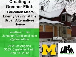 Creating a
  Greener Flint:
  Education Meets
Energy Saving at the
 Urban Alternatives
      House

    Jonathan E. Tarr
Jonathan.Tarr@gmail.com
     @plannerthon

    APA Los Angeles
 S633: Capstones Part II
     April 14, 2012
 