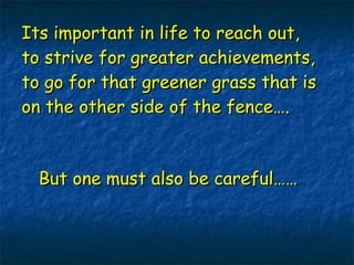 Its important in life to reach out, to strive for greater achievements, to go for that greener grass that is on the other side of the fence…. But one must also be careful…… 