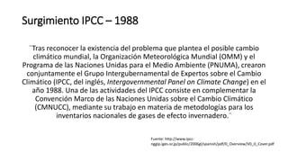 Surgimiento IPCC – 1988
¨Tras reconocer la existencia del problema que plantea el posible cambio
climático mundial, la Organización Meteorológica Mundial (OMM) y el
Programa de las Naciones Unidas para el Medio Ambiente (PNUMA), crearon
conjuntamente el Grupo Intergubernamental de Expertos sobre el Cambio
Climático (IPCC, del inglés, Intergovernmental Panel on Climate Change) en el
año 1988. Una de las actividades del IPCC consiste en complementar la
Convención Marco de las Naciones Unidas sobre el Cambio Climático
(CMNUCC), mediante su trabajo en materia de metodologías para los
inventarios nacionales de gases de efecto invernadero.¨
Fuente: http://www.ipcc-
nggip.iges.or.jp/public/2006gl/spanish/pdf/0_Overview/V0_0_Cover.pdf
 