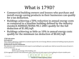 What is 179D?
• Commercial building owners and lessees who purchase and
install energy-saving products in their businesses can qualify
for a tax deduction.
• Buildings achieving a 50% reduction in annual energy costs
as compared to a baseline building defined by the industry
standard ASHRAE/IESNA 90.1-2001 qualify for the full
deduction of $1.80/sqft
• Buildings achieving as little as 10% in annual energy costs
qualify for the minimum tax deduction of $0.60/sqft
179D Code states:
(a) In general
There shall be allowed as a deduction an amount equal to the cost of energy efficient commercial building property placed in
service during the taxable year.
(b) Maximum amount of deduction
The deduction under subsection (a) with respect to any building for any taxable year shall not exceed the excess (if any) of—
(1) the product of—
(A) $1.80, and
(B) the square footage of the building, over
(2) the aggregate amount of the deductions under subsection (a) with respect to the building for all prior taxable years
12/11/2013

6

 