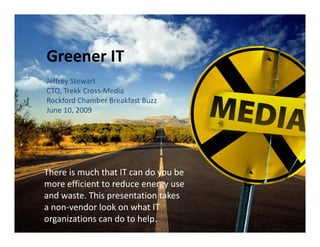 Greener IT
Jeffrey Stewart
CTO, Trekk Cross‐Media
Rockford Chamber Breakfast Buzz
June 10, 2009
J     10 2009




There is much that IT can do you be 
Th    i      h th t IT    d      b
more efficient to reduce energy use 
and waste. This presentation takes 
a non‐vendor look on what IT 
organizations can do to help.
 