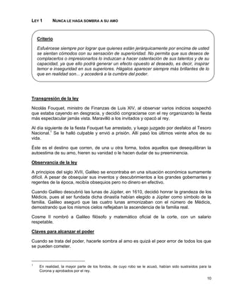 LEY 1       NUNCA LE HAGA SOMBRA A SU AMO



    Criterio

    Esfuércese siempre por lograr que quienes están jerárquicamente por encima de usted
    se sientan cómodos con su sensación de superioridad. No permita que sus deseos de
    complacerlos o impresionarlos lo induzcan a hacer ostentación de sus talentos y de su
    capacidad, ya que ello podrá generar un efecto opuesto al deseado, es decir, inspirar
    temor e inseguridad en sus superiores. Hágalos aparecer siempre más brillantes de lo
    que en realidad son... y accederá a la cumbre del poder.




Transgresión de la ley

Nicolás Fouquet, ministro de Finanzas de Luis XIV, al observar varios indicios sospechó
que estaba cayendo en desgracia, y decidió congraciarse con el rey organizando la fiesta
más espectacular jamás vista. Maravilló a los invitados y opacó al rey.

Al día siguiente de la fiesta Fouquet fue arrestado, y luego juzgado por desfalco al Tesoro
Nacional.1 Se le halló culpable y envió a prisión. Allí pasó los últimos veinte años de su
vida.

Éste es el destino que corren, de una u otra forma, todos aquellos que desequilibran la
autoestima de su amo, hieren su vanidad o le hacen dudar de su preeminencia.

Observancia de la ley

A principios del siglo XVII, Galileo se encontraba en una situación económica sumamente
difícil. A pesar de obsequiar sus inventos y descubrimientos a los grandes gobernantes y
regentes de la época, recibía obsequios pero no dinero en efectivo.

Cuando Galileo descubrió las lunas de Júpiter, en 1610, decidió honrar la grandeza de los
Médicis, pues al ser fundada dicha dinastía habían elegido a Júpiter como símbolo de la
familia. Galileo aseguró que las cuatro lunas armonizaban con el número de Médicis,
demostrando que los mismos cielos reflejaban la ascendencia de la familia real.

Cosme II nombró a Galileo filósofo y matemático oficial de la corte, con un salario
respetable.

Claves para alcanzar el poder

Cuando se trata del poder, hacerle sombra al amo es quizá el peor error de todos los que
se pueden cometer.



1
     En realidad, la mayor parte de los fondos, de cuyo robo se le acusó, habían sido sustraídos para la
     Corona y aprobados por el rey.

                                                                                                     10
 