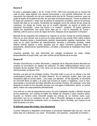 Escena X

El pintor y paisajista inglés J. M. W. Turner (1774—1851) era conocido por su manera de
usar el color, pues lograba una intensa luminosidad y una extraña iridiscencia. En una
exposición fue colocado uno de sus cuadros entre dos de Sir Thomas Lawrence, quien se
quejó al dueño de la galería de arte, sin que éste encontrara solución. Turner se enteró de
la queja de Lawrence y, antes que se abriera la exposición al público, atenuó el luminoso
dorado del cielo en su cuadro, tornándolo tan apagado como los colores de las obras de
Lawrence. Un amigo de Turner que vio el cuadro retocado, se acercó al artista con
expresión horrorizada: “¿Qué has hecho a tu cuadro?”, exclamó. “El pobre Lawrence
estaba tan desdichado, que quise hacer algo por él —fue la respuesta de Turner—
Además, sólo le puse un poco de negro de humo. Después de la exposición lo limpiaré.”

Muchas de las angustias del cortesano se originan en el amo, fuente de muchos peligros.
Pero es un error pensar que el amo es la única persona que puede influir sobre nuestra
suerte. Nuestros pares y subordinados también desempeñan papeles importantes. Una
corte es un vasto hervidero de resentimientos, temores y profundas envidias. Usted
deberá intentar aplacar a todos aquellos que en algún momento pudieran llegar a
perjudicarlo, desactivando resentimientos y envidias y desviando la hostilidad hacia otras
personas.

¡Cuántos grandes han sido destruidos por colegas envidiosos! Es mejor mitigar
temporalmente el propio brillo, que caer víctima de las flechas de la envidia.

Escena XI

Winston Churchill era un pintor aficionado, y después de la Segunda Guerra Mundial sus
cuadros se convirtieron en objetos de colección. El editor estadounidense Henry Luce,
fundador de las revistas Time y Life, tenía uno de los paisajes de Churchill colgado en su
oficina privada, en Nueva York.

Durante una gira por los Estados Unidos, Churchill visitó a Luce en su oficina y los dos
contemplaron juntos la obra. El editor observó: “Es un hermoso cuadro, pero creo que
necesitaría algo en primer plano... una oveja, por ejemplo”. Al día siguiente, la secretaria
de Churchill llamó al editor y le pidió que enviara el cuadro a Inglaterra. Luce lo hizo,
preocupado y convencido de haber ofendido al ex primer ministro. Sin embargo, unos días
después el cuadro le fue devuelto, aunque con una ligera modificación: ahora, en primer
plano, había una oveja pastando plácidamente.

Una corte es un sitio de dependencia mutua. Es poco inteligente insultar u ofender el gusto
de los poderosos, aun cuando se hallen por debajo de nosotros o sean nuestros pares.
Cuando un hombre como Churchill acepta las críticas de un hombre como Luce,
demuestra que es un cortesano sin par. Imite a Churchill: agregue la oveja al cuadro.
Siempre es beneficioso mostrarse como un cortesano dócil y humilde, aun cuando no se
esté sirviendo a un amo.

El delicado juego del cortejo: Una advertencia

Cuando Talleyrand y Napoleón comenzaban a conocerse, Napoleón dijo una vez: “Uno de
estos días iré a almorzar a su casa”. “Encantado, mon général —respondió el ministro—.


                                                                                        100
 