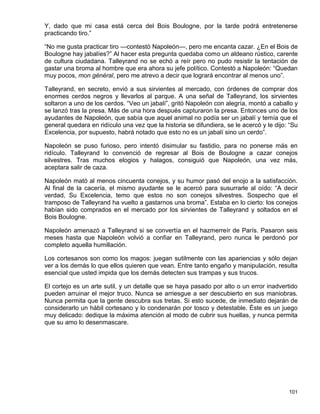 Y, dado que mi casa está cerca del Bois Boulogne, por la tarde podrá entretenerse
practicando tiro.”

“No me gusta practicar tiro —contestó Napoleón—, pero me encanta cazar. ¿En el Bois de
Boulogne hay jabalíes?” Al hacer esta pregunta quedaba como un aldeano rústico, carente
de cultura ciudadana. Talleyrand no se echó a reír pero no pudo resistir la tentación de
gastar una broma al hombre que era ahora su jefe político. Contestó a Napoleón: “Quedan
muy pocos, mon général, pero me atrevo a decir que logrará encontrar al menos uno”.

Talleyrand, en secreto, envió a sus sirvientes al mercado, con órdenes de comprar dos
enormes cerdos negros y llevarlos al parque. A una señal de Talleyrand, los sirvientes
soltaron a uno de los cerdos. “Veo un jabalí”, gritó Napoleón con alegría, montó a caballo y
se lanzó tras la presa. Más de una hora después capturaron la presa. Entonces uno de los
ayudantes de Napoleón, que sabía que aquel animal no podía ser un jabalí y temía que el
general quedara en ridículo una vez que la historia se difundiera, se le acercó y le dijo: “Su
Excelencia, por supuesto, habrá notado que esto no es un jabalí sino un cerdo”.

Napoleón se puso furioso, pero intentó disimular su fastidio, para no ponerse más en
ridículo. Talleyrand lo convenció de regresar al Bois de Boulogne a cazar conejos
silvestres. Tras muchos elogios y halagos, consiguió que Napoleón, una vez más,
aceptara salir de caza.

Napoleón mató al menos cincuenta conejos, y su humor pasó del enojo a la satisfacción.
Al final de la cacería, el mismo ayudante se le acercó para susurrarle al oído: “A decir
verdad, Su Excelencia, temo que estos no son conejos silvestres. Sospecho que el
tramposo de Talleyrand ha vuelto a gastarnos una broma”. Estaba en lo cierto: los conejos
habían sido comprados en el mercado por los sirvientes de Talleyrand y soltados en el
Bois Boulogne.

Napoleón amenazó a Talleyrand si se convertía en el hazmerreír de París. Pasaron seis
meses hasta que Napoleón volvió a confiar en Talleyrand, pero nunca le perdonó por
completo aquella humillación.

Los cortesanos son como los magos: juegan sutilmente con las apariencias y sólo dejan
ver a los demás lo que ellos quieren que vean. Entre tanto engaño y manipulación, resulta
esencial que usted impida que los demás detecten sus trampas y sus trucos.

El cortejo es un arte sutil, y un detalle que se haya pasado por alto o un error inadvertido
pueden arruinar el mejor truco. Nunca se arriesgue a ser descubierto en sus maniobras.
Nunca permita que la gente descubra sus tretas. Si esto sucede, de inmediato dejarán de
considerarlo un hábil cortesano y lo condenarán por tosco y detestable. Éste es un juego
muy delicado: dedique la máxima atención al modo de cubrir sus huellas, y nunca permita
que su amo lo desenmascare.




                                                                                          101
 