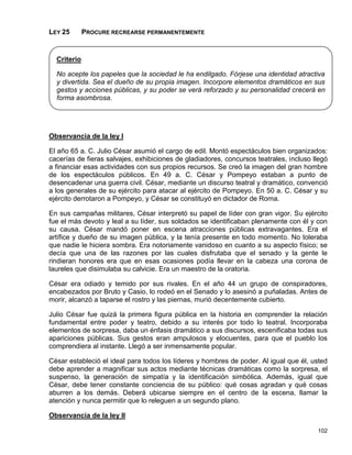 LEY 25       PROCURE RECREARSE PERMANENTEMENTE


  Criterio

  No acepte los papeles que la sociedad le ha endilgado. Fórjese una identidad atractiva
  y divertida. Sea el dueño de su propia imagen. Incorpore elementos dramáticos en sus
  gestos y acciones públicas, y su poder se verá reforzado y su personalidad crecerá en
  forma asombrosa.




Observancia de la ley I

El año 65 a. C. Julio César asumió el cargo de edil. Montó espectáculos bien organizados:
cacerías de fieras salvajes, exhibiciones de gladiadores, concursos teatrales, incluso llegó
a financiar esas actividades con sus propios recursos. Se creó la imagen del gran hombre
de los espectáculos públicos. En 49 a. C. César y Pompeyo estaban a punto de
desencadenar una guerra civil. César, mediante un discurso teatral y dramático, convenció
a los generales de su ejército para atacar al ejército de Pompeyo. En 50 a. C. César y su
ejército derrotaron a Pompeyo, y César se constituyó en dictador de Roma.

En sus campañas militares, César interpretó su papel de líder con gran vigor. Su ejército
fue el más devoto y leal a su líder, sus soldados se identificaban plenamente con él y con
su causa. César mandó poner en escena atracciones públicas extravagantes. Era el
artífice y dueño de su imagen pública, y la tenía presente en todo momento. No toleraba
que nadie le hiciera sombra. Era notoriamente vanidoso en cuanto a su aspecto físico; se
decía que una de las razones por las cuales disfrutaba que el senado y la gente le
rindieran honores era que en esas ocasiones podía llevar en la cabeza una corona de
laureles que disimulaba su calvicie. Era un maestro de la oratoria.

César era odiado y temido por sus rivales. En el año 44 un grupo de conspiradores,
encabezados por Bruto y Casio, lo rodeó en el Senado y lo asesinó a puñaladas. Antes de
morir, alcanzó a taparse el rostro y las piernas, murió decentemente cubierto.

Julio César fue quizá la primera figura pública en la historia en comprender la relación
fundamental entre poder y teatro, debido a su interés por todo lo teatral. Incorporaba
elementos de sorpresa, daba un énfasis dramático a sus discursos, escenificaba todas sus
apariciones públicas. Sus gestos eran ampulosos y elocuentes, para que el pueblo los
comprendiera al instante. Llegó a ser inmensamente popular.

César estableció el ideal para todos los líderes y hombres de poder. Al igual que él, usted
debe aprender a magnificar sus actos mediante técnicas dramáticas como la sorpresa, el
suspenso, la generación de simpatía y la identificación simbólica. Además, igual que
César, debe tener constante conciencia de su público: qué cosas agradan y qué cosas
aburren a los demás. Deberá ubicarse siempre en el centro de la escena, llamar la
atención y nunca permitir que lo releguen a un segundo plano.

Observancia de la ley II

                                                                                        102
 