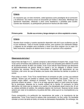 LEY 26       MANTENGA SUS MANOS LIMPIAS


  Criterio

  Es necesario que, en todo momento, usted aparezca como paradigma de la corrección
  y la eficiencia. Sus manos nunca se ensuciarán por ilícitos o descuidos. Mantenga esa
  apariencia impecable, utilizando a otros como testaferros o pantallas para ocultar;
  cuando sea necesario, su participación personal en hechos de esta índole.




Primera parte:        Oculte sus errores y tenga siempre un chivo expiatorio a mano.


  Criterio

  Nuestro buen nombre y nuestra reputación dependen más de lo que ocultamos que de
  lo que revelamos. Todo el mundo comete errores, pero quienes son realmente hábiles
  y sagaces se las arreglan para ocultarlos y hacer que otros carguen con la culpa. En
  tales momentos, siempre se debiera tener a mano un oportuno chivo expiatorio.




Observancia de la ley I

Hacia fines del Siglo II d. C., cuando comenzó a derrumbarse el imperio Han, surgió Ts’ao
Ts’ao como el hombre más poderoso de China. Inició una campaña para obtener el control
de la planicie central. Al sitiar una ciudad, Ts’ao Ts’ao calculó mal el tiempo que demoraría
el aprovisionamiento de granos desde la capital y se vio obligado a ordenar fueran
reducidas las raciones. Pronto sus informantes le hablaron del descontento de sus
hombres y del rumor de que él llevaba una buena vida mientras los demás no podían ni
comer.

Para evitar un motín, Ts’ao Ts’ao mandó llamar al comisario en jefe. Le hizo una solicitud
extraña: “Quiero que me prestes tu cabeza, para mostrársela a las tropas”. “¡Pero si no
cometí ningún delito!”, exclamó el comisario. “Ya lo sé —replicó Ts’ao Ts’ao con un
profundo suspiro de pesar—. Pero si no te hago ejecutar habrá un motín entre las tropas.
No te preocupes, después de tu muerte cuidaré de tu familia. El comisario no tenía
alternativa, de modo que se resignó a su suerte y fue decapitado aquel mismo día. Al ver
su cabeza exhibida en público, los soldados dejaron de murmurar. Quienes tenían dudas
optaron por creer en la sabiduría y la justicia del líder, antes que en su incompetencia y su
crueldad.

Como comprendía a la perfección los mecanismos del poder y la importancia de las
apariencias, Ts’ao Ts’ao buscó la cabeza más conveniente y la hizo cortar. Es inevitable
cometer un error de tanto en tanto; el mundo es demasiado impredecible. Sin embargo, los

                                                                                         106
 