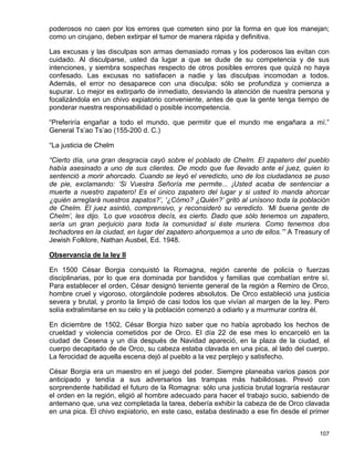 poderosos no caen por los errores que cometen sino por la forma en que los manejan;
como un cirujano, deben extirpar el tumor de manera rápida y definitiva.

Las excusas y las disculpas son armas demasiado romas y los poderosos las evitan con
cuidado. Al disculparse, usted da lugar a que se dude de su competencia y de sus
intenciones, y siembra sospechas respecto de otros posibles errores que quizá no haya
confesado. Las excusas no satisfacen a nadie y las disculpas incomodan a todos.
Además, el error no desaparece con una disculpa; sólo se profundiza y comienza a
supurar. Lo mejor es extirparlo de inmediato, desviando la atención de nuestra persona y
focalizándola en un chivo expiatorio conveniente, antes de que la gente tenga tiempo de
ponderar nuestra responsabilidad o posible incompetencia.

“Preferiría engañar a todo el mundo, que permitir que el mundo me engañara a mí.”
General Ts’ao Ts’ao (155-200 d. C.)

“La justicia de Chelm

“Cierto día, una gran desgracia cayó sobre el poblado de Chelm. El zapatero del pueblo
había asesinado a uno de sus clientes. De modo que fue llevado ante el juez, quien lo
sentenció a morir ahorcado. Cuando se leyó el veredicto, uno de los ciudadanos se puso
de pie, exclamando: ‘Si Vuestra Señoría me permite... ¡Usted acaba de sentenciar a
muerte a nuestro zapatero! Es el único zapatero del lugar y si usted lo manda ahorcar
¿quién arreglará nuestros zapatos?’, ‘¿Cómo? ¿Quién?’ gritó al unísono toda la población
de Chelm. El juez asintió, comprensivo, y reconsideró su veredicto. ‘Mi buena gente de
Chelm’, les dijo. ‘Lo que vosotros decís, es cierto. Dado que sólo tenemos un zapatero,
sería un gran perjuicio para toda la comunidad si éste muriera. Como tenemos dos
techadores en la ciudad, en lugar del zapatero ahorquemos a uno de ellos.’” A Treasury of
Jewish Folklore, Nathan Ausbel, Ed. 1948.

Observancia de la ley II

En 1500 César Borgia conquistó la Romagna, región carente de policía o fuerzas
disciplinarias, por lo que era dominada por bandidos y familias que combatían entre sí.
Para establecer el orden, César designó teniente general de la región a Remiro de Orco,
hombre cruel y vigoroso, otorgándole poderes absolutos. De Orco estableció una justicia
severa y brutal, y pronto la limpió de casi todos los que vivían al margen de la ley. Pero
solía extralimitarse en su celo y la población comenzó a odiarlo y a murmurar contra él.

En diciembre de 1502, César Borgia hizo saber que no había aprobado los hechos de
crueldad y violencia cometidos por de Orco. El día 22 de ese mes lo encarceló en la
ciudad de Cesena y un día después de Navidad apareció, en la plaza de la ciudad, el
cuerpo decapitado de de Orco, su cabeza estaba clavada en una pica, al lado del cuerpo.
La ferocidad de aquella escena dejó al pueblo a la vez perplejo y satisfecho.

César Borgia era un maestro en el juego del poder. Siempre planeaba varios pasos por
anticipado y tendía a sus adversarios las trampas más habilidosas. Previó con
sorprendente habilidad el futuro de la Romagna: sólo una justicia brutal lograría restaurar
el orden en la región, eligió al hombre adecuado para hacer el trabajo sucio, sabiendo de
antemano que, una vez completada la tarea, debería exhibir la cabeza de de Orco clavada
en una pica. El chivo expiatorio, en este caso, estaba destinado a ese fin desde el primer


                                                                                       107
 