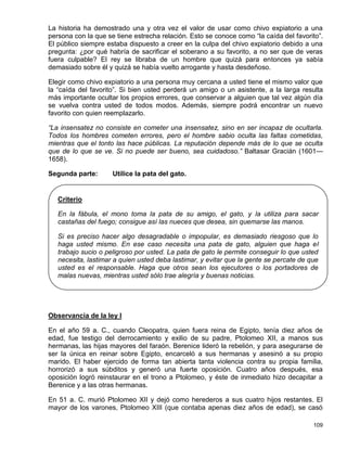 La historia ha demostrado una y otra vez el valor de usar como chivo expiatorio a una
persona con la que se tiene estrecha relación. Esto se conoce como “la caída del favorito”.
El público siempre estaba dispuesto a creer en la culpa del chivo expiatorio debido a una
pregunta: ¿por qué habría de sacrificar el soberano a su favorito, a no ser que de veras
fuera culpable? El rey se libraba de un hombre que quizá para entonces ya sabía
demasiado sobre él y quizá se había vuelto arrogante y hasta desdeñoso.

Elegir como chivo expiatorio a una persona muy cercana a usted tiene el mismo valor que
la “caída del favorito”. Si bien usted perderá un amigo o un asistente, a la larga resulta
más importante ocultar los propios errores, que conservar a alguien que tal vez algún día
se vuelva contra usted de todos modos. Además, siempre podrá encontrar un nuevo
favorito con quien reemplazarlo.

“La insensatez no consiste en cometer una insensatez, sino en ser incapaz de ocultarla.
Todos los hombres cometen errores, pero el hombre sabio oculta las faltas cometidas,
mientras que el tonto las hace públicas. La reputación depende más de lo que se oculta
que de lo que se ve. Si no puede ser bueno, sea cuidadoso.” Baltasar Gracián (1601—
1658).

Segunda parte:       Utilice la pata del gato.


   Criterio

   En la fábula, el mono toma la pata de su amigo, el gato, y la utiliza para sacar
   castañas del fuego; consigue así las nueces que desea, sin quemarse las manos.

   Si es preciso hacer algo desagradable o impopular, es demasiado riesgoso que lo
   haga usted mismo. En ese caso necesita una pata de gato, alguien que haga el
   trabajo sucio o peligroso por usted. La pata de gato le permite conseguir lo que usted
   necesita, lastimar a quien usted deba lastimar, y evitar que la gente se percate de que
   usted es el responsable. Haga que otros sean los ejecutores o los portadores de
   malas nuevas, mientras usted sólo trae alegría y buenas noticias.




Observancia de la ley I

En el año 59 a. C., cuando Cleopatra, quien fuera reina de Egipto, tenía diez años de
edad, fue testigo del derrocamiento y exilio de su padre, Ptolomeo XII, a manos sus
hermanas, las hijas mayores del faraón. Berenice lideró la rebelión, y para asegurarse de
ser la única en reinar sobre Egipto, encarceló a sus hermanas y asesinó a su propio
marido. El haber ejercido de forma tan abierta tanta violencia contra su propia familia,
horrorizó a sus súbditos y generó una fuerte oposición. Cuatro años después, esa
oposición logró reinstaurar en el trono a Ptolomeo, y éste de inmediato hizo decapitar a
Berenice y a las otras hermanas.

En 51 a. C. murió Ptolomeo XII y dejó como herederos a sus cuatro hijos restantes. El
mayor de los varones, Ptolomeo XIII (que contaba apenas diez años de edad), se casó

                                                                                        109
 