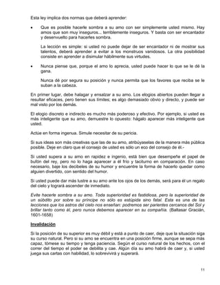 Esta ley implica dos normas que deberá aprender:

    Que es posible hacerle sombra a su amo con ser simplemente usted mismo. Hay
     amos que son muy inseguros... terriblemente inseguros. Y basta con ser encantador
     y desenvuelto para hacerles sombra.

     La lección es simple: si usted no puede dejar de ser encantador ni de mostrar sus
     talentos, deberá aprender a evitar a los monstruos vanidosos. La otra posibilidad
     consiste en aprender a disimular hábilmente sus virtudes.

    Nunca piense que, porque el amo lo aprecia, usted puede hacer lo que se le dé la
     gana.

     Nunca dé por segura su posición y nunca permita que los favores que reciba se le
     suban a la cabeza.

En primer lugar, debe halagar y ensalzar a su amo. Los elogios abiertos pueden llegar a
resultar eficaces, pero tienen sus límites; es algo demasiado obvio y directo, y puede ser
mal visto por los demás.

El elogio discreto e indirecto es mucho más poderoso y efectivo. Por ejemplo, si usted es
más inteligente que su amo, demuestre lo opuesto: hágalo aparecer más inteligente que
usted.

Actúe en forma ingenua. Simule necesitar de su pericia.

Si sus ideas son más creativas que las de su amo, atribúyaselas de la manera más pública
posible. Deje en claro que el consejo de usted es sólo un eco del consejo de él.-

Si usted supera a su amo en rapidez e ingenio, está bien que desempeñe el papel de
bufón del rey, pero no lo haga aparecer a él frío y taciturno en comparación. En caso
necesario, baje los decibeles de su humor y encuentre la forma de hacerlo quedar como
alguien divertido, con sentido del humor.

Si usted puede dar más lustre a su amo ante los ojos de los demás, será para él un regalo
del cielo y logrará ascender de inmediato.

Evite hacerle sombra a su amo. Toda superioridad es fastidiosa, pero la superioridad de
un súbdito por sobre su príncipe no sólo es estúpida sino fatal. Esta es una de las
lecciones que los astros del cielo nos enseñan: podremos ser parientes cercanos del Sol y
brillar tanto como él, pero nunca debemos aparecer en su compañía. (Baltasar Gracián,
1601-1658)

Invalidación

Si la posición de su superior es muy débil y está a punto de caer, deje que la situación siga
su curso natural. Pero si su amo se encuentra en una posición firme, aunque se sepa más
capaz, tómese su tiempo y tenga paciencia. Según el curso natural de los hechos, con el
correr del tiempo el poder se debilita y cae. Algún día su amo habrá de caer y, si usted
juega sus cartas con habilidad, lo sobrevivirá y superará.


                                                                                          11
 