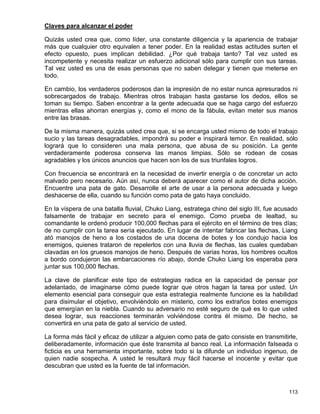 Claves para alcanzar el poder

Quizás usted crea que, como líder, una constante diligencia y la apariencia de trabajar
más que cualquier otro equivalen a tener poder. En la realidad estas actitudes surten el
efecto opuesto, pues implican debilidad. ¿Por qué trabaja tanto? Tal vez usted es
incompetente y necesita realizar un esfuerzo adicional sólo para cumplir con sus tareas.
Tal vez usted es una de esas personas que no saben delegar y tienen que meterse en
todo.

En cambio, los verdaderos poderosos dan la impresión de no estar nunca apresurados ni
sobrecargados de trabajo. Mientras otros trabajan hasta gastarse los dedos, ellos se
toman su tiempo. Saben encontrar a la gente adecuada que se haga cargo del esfuerzo
mientras ellas ahorran energías y, como el mono de la fábula, evitan meter sus manos
entre las brasas.

De la misma manera, quizás usted crea que, si se encarga usted mismo de todo el trabajo
sucio y las tareas desagradables, impondrá su poder e inspirará temor. En realidad, sólo
logrará que lo consideren una mala persona, que abusa de su posición. La gente
verdaderamente poderosa conserva las manos limpias. Sólo se rodean de cosas
agradables y los únicos anuncios que hacen son los de sus triunfales logros.

Con frecuencia se encontrará en la necesidad de invertir energía o de concretar un acto
malvado pero necesario. Aún así, nunca deberá aparecer como el autor de dicha acción.
Encuentre una pata de gato. Desarrolle el arte de usar a la persona adecuada y luego
deshacerse de ella, cuando su función como pata de gato haya concluido.

En la víspera de una batalla fluvial, Chuko Liang, estratega chino del siglo III, fue acusado
falsamente de trabajar en secreto para el enemigo. Como prueba de lealtad, su
comandante le ordenó producir 100,000 flechas para el ejército en el término de tres días;
de no cumplir con la tarea sería ejecutado. En lugar de intentar fabricar las flechas, Liang
ató manojos de heno a los costados de una docena de botes y los condujo hacia los
enemigos, quienes trataron de repelerlos con una lluvia de flechas, las cuales quedaban
clavadas en los gruesos manojos de heno. Después de varias horas, los hombres ocultos
a bordo condujeron las embarcaciones río abajo, donde Chuko Liang los esperaba para
juntar sus 100,000 flechas.

La clave de planificar este tipo de estrategias radica en la capacidad de pensar por
adelantado, de imaginarse cómo puede lograr que otros hagan la tarea por usted. Un
elemento esencial para conseguir que esta estrategia realmente funcione es la habilidad
para disimular el objetivo, envolviéndolo en misterio, como los extraños botes enemigos
que emergían en la niebla. Cuando su adversario no esté seguro de qué es lo que usted
desea lograr, sus reacciones terminarán volviéndose contra él mismo. De hecho, se
convertirá en una pata de gato al servicio de usted.

La forma más fácil y eficaz de utilizar a alguien como pata de gato consiste en transmitirle,
deliberadamente, información que éste transmita al banco real. La información falseada o
ficticia es una herramienta importante, sobre todo si la difunde un individuo ingenuo, de
quien nadie sospecha. A usted le resultará muy fácil hacerse el inocente y evitar que
descubran que usted es la fuente de tal información.



                                                                                         113
 