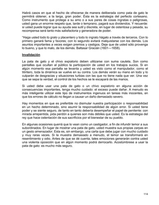 Habrá casos en que el hecho de ofrecerse de manera deliberada como pata de gato le
permitirá obtener, a la larga, gran poder. Ésta es la estrategia del perfecto cortesano.
Como instrumento que protege a su amo o a sus pares de cosas ingratas o peligrosas,
usted gana un enorme respeto que, tarde o temprano, pagará sus dividendos. Y recuerde:
si usted puede lograr que su ayuda sea sutil y discreta, en lugar de ostentosa y pesada, su
recompensa será tanto más satisfactoria y generadora de poder.

“Haga usted todo lo grato y placentero y todo lo ingrato hágalo a través de terceros. Con lo
primero ganará fama y favores; con lo segundo evitará malquistarse con los demás. Los
asuntos importantes a veces exigen premios y castigos. Deje que de usted sólo provenga
lo bueno, y que lo malo, de los demás. Baltasar Gracián (1601—1658).

Invalidación

La pata de gato y el chivo expiatorio deben utilizarse con suma cautela. Son como
pantallas que ocultan al público la participación de usted en los trabajos sucios. Si en
algún momento esa pantalla se levanta y usted es visto como el manipulador, como el
titiritero, toda la dinámica se vuelve en su contra. Los demás verán su mano en todo y lo
culparán de desgracias y situaciones turbias con las que no tiene nada que ver. Una vez
que se sepa la verdad, el control de los hechos se le escapará de las manos.

Si usted debe usar una pata de gato o un chivo expiatorio en alguna acción de
consecuencias importantes, tenga mucho cuidado: el exceso puede dañar. A menudo es
más inteligente utilizar este tipo de instrumentos ingenuos en tareas más inocentes, en
que los errores de cálculo no llegan a causar un daño demasiado severo.

Hay momentos en que es preferible no disimular nuestra participación o responsabilidad
en un hecho determinado, sino asumir la responsabilidad de algún error. Si usted tiene
poder y se siente seguro, de tanto en tanto debería desempeñar el papel de penitente: con
mirada arrepentida, pida perdón a quienes son más débiles que usted. Es la estrategia del
rey que hace ostentación de sus sacrificios por el bienestar de su pueblo.

En algunas ocasiones querrá que lo vean como un castigador, a fin de infundir temor a sus
subordinados. En lugar de mostrar una pata de gato, usted muestra sus propias zarpas en
un gesto amenazador. Esta es, sin embargo, una carta que debe jugar con mucho cuidado
y muy raras veces. Si la muestra demasiado a menudo, el temor se transformará en
resentimiento y odio. Antes de que se dé cuenta, tales emociones generarán contra usted
una violenta oposición que en algún momento podrá derrocarlo. Acostúmbrese a usar la
pata de gato: es mucho más seguro.




                                                                                        114
 