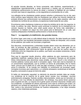Al estudiar durante décadas, en forma consciente, esta dinámica, experimentando y
adaptándose espontáneamente a estas situaciones a medida que se producían, los
charlatanes perfeccionaron la ciencia de atraer y mantener la fidelidad de una multitud,
convertir esa masa en seguidores, y a los seguidores en practicantes de un culto.

Los artilugios de los charlatanes podrán parecer extraños o pintorescos hoy en día, pero
entre nosotros sigue habiendo miles de charlatanes que utilizan los mismos métodos de
probada eficacia que perfeccionaran sus predecesores en los siglos pasados; sólo han
cambiado los nombres de sus elíxires y la apariencia modernizada de sus cultos.

Encontramos estos charlatanes modernos en todos los ámbitos de la vida: los negocios, la
moda, la política, las artes. Muchos quizá continúan la tradición de la charlatanería sin
conocer siquiera su historia, pero usted puede actuar de forma más sistemática y
deliberada. Le bastará con seguir los cinco pasos para la fabricación de un culto, que
nuestros antepasados charlatanes perfeccionaron a través de los tiempos.

Paso 1:   La vaguedad y la indefinición, dos grandes imanes.

En primer lugar, para crear un culto deberá atraer la atención. No debe hacerlo por medio
de sus acciones, que resultarán demasiado evidentes y fáciles de interpretar, sino a través
de las palabras, que suelen ser brumosas y engañosas.

Sus discursos, conversaciones y entrevistas iniciales deben incluir dos elementos: por un
lado, la promesa de algo grandioso y transformador, y por otro, hacer gala de una
vaguedad absoluta. Esta combinación habrá de generar todo tipo de sueños vagos e
indefinidos entre los integrantes de su público, que harán sus propias conexiones y verán
lo que deseen ver.

Para que la vaguedad resulte atractiva, utilice palabras de gran resonancia pero de
significado indefinido, palabras llenas de ardor y entusiasmo. Siempre es útil emplear
títulos rimbombantes para denominar cosas simples, así como recurrir a los números e
inventar palabras nuevas para aludir a conceptos vagos. Todo esto crea la impresión de
un conocimiento especializado, que le confiere un barniz de profundidad. Por la misma
razón, procure que el objeto de su culto sea algo novedoso y reciente, a fin de que muy
pocos lo entiendan. Si se maneja con habilidad, la combinación de promesas vagas,
conceptos brumosos pero seductores y un ardiente entusiasmo condicionará el ánimo de
la gente y convocará un grupo en torno de usted.

Si habla con demasiada vaguedad, su elemento de atracción también debe ser simple.
Los problemas de la mayoría de la gente tienen causas muy complejas: neurosis
profundamente arraigadas, factores sociales interconectados, raíces que se remontan en
el tiempo y son muy difíciles de desentrañar. Sin embargo, muy pocos tienen paciencia
para ocuparse de esto. La mayoría de la gente quiere encontrar soluciones simples para
sus problemas. La habilidad de ofrecer soluciones como esta le conferirá gran poder y le
generará una cantidad de seguidores. En lugar de las explicaciones complejas de la vida
real, vuelva a las soluciones primitivas de nuestros antepasados, a los viejos remedios
caseros, a las misteriosas panaceas.




                                                                                       116
 