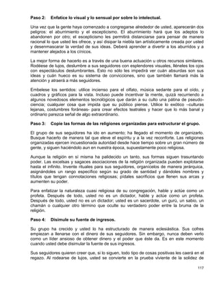 Paso 2:   Enfatice lo visual y lo sensual por sobre lo intelectual.

Una vez que la gente haya comenzado a congregarse alrededor de usted, aparecerán dos
peligros: el aburrimiento y el escepticismo. El aburrimiento hará que los adeptos lo
abandonen por otro; el escepticismo les permitirá distanciarse para pensar de manera
racional lo que usted les ofrece, y así disipar la niebla tan artísticamente creada por usted
y desenmascarar la verdad de sus ideas. Deberá aprender a divertir a los aburridos y a
mantener alejados a los cínicos.

La mejor forma de hacerlo es a través de una buena actuación u otros recursos similares.
Rodéese de lujos, deslumbre a sus seguidores con esplendores visuales, lléneles los ojos
con espectáculos deslumbrantes. Esto no sólo les impedirá ver cuán absurdas son sus
ideas y cuán hueco es su sistema de convicciones, sino que también llamará más la
atención y atraerá a más seguidores.

Embelese los sentidos: utilice incienso para el olfato, música sedante para el oído, y
cuadros y gráficos para la vista. Incluso puede incentivar la mente, quizá recurriendo a
algunos novedosos elementos tecnológicos que darán a su culto una pátina de pseudo-
ciencia; cualquier cosa que impida que su público piense. Utilice lo exótico –culturas
lejanas, costumbres foráneas- para crear efectos teatrales y hacer que lo más banal y
ordinario parezca señal de algo extraordinario.

Paso 3:   Copie las formas de las religiones organizadas para estructurar el grupo.

El grupo de sus seguidores ha ido en aumento; ha llegado el momento de organizarlo.
Busque hacerlo de manera tal que eleve el espíritu y a la vez reconforte. Las religiones
organizadas ejercen incuestionada autoridad desde hace tiempo sobre un gran número de
gente, y siguen haciéndolo aun en nuestra época, supuestamente poco religiosa.

Aunque la religión en sí misma ha palidecido un tanto, sus formas siguen trasuntando
poder. Las excelsas y sagaces asociaciones de la religión organizada pueden explotarse
hasta el infinito. Invente rituales para sus seguidores, organícelos de manera jerárquica,
asignándoles un rango específico según su grado de santidad y dándoles nombres y
títulos que tengan connotaciones religiosas; pídales sacrificios que llenen sus arcas y
aumenten su poder.

Para enfatizar la naturaleza cuasi religiosa de su congregación, hable y actúe como un
profeta. Después de todo, usted no es un dictador, hable y actúe como un profeta.
Después de todo, usted no es un dictador; usted es un sacerdote, un gurú, un sabio, un
chamán o cualquier otro término que oculte su verdadero poder entre la bruma de la
religión.

Paso 4:   Disimule su fuente de ingresos.

Su grupo ha crecido y usted lo ha estructurado de manera eclesiástica. Sus cofres
empiezan a llenarse con el dinero de sus seguidores. Sin embargo, nunca deben verlo
como un líder ansioso de obtener dinero y el poder que éste da. Es en este momento
cuando usted debe disimular la fuente de sus ingresos.

Sus seguidores quieren creer que, si lo siguen, todo tipo de cosas positivas les caerá en el
regazo. Al rodearse de lujos, usted se convierte en la prueba viviente de la solidez de

                                                                                         117
 