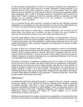 El culto constaba de siete grados o niveles, a los cuales los discípulos eran asignados de
acuerdo con lo que Borri había visto en sus almas. Mediante el trabajo personal y una
devoción total al culto podían graduarse y pasar a un nivel superior. Borri les exigía
estrictos votos de pobreza, por lo que todos los bienes y la fortuna que poseyeran debían
serle entregados; pero a nadie le importaba ceder sus propiedades, dado que Borri les
había dicho: “Pronto concluiré con éxito mis estudios químicos y descubriré la piedra
filosofal, que nos permitirá obtener todo el oro que queramos”. Le llamaban “Su
Excelencia” y “Doctor Universal”.

Con su creciente fortuna, Borri comenzó a cambiar su estilo de vida. Alquilaba viviendas
espléndidas, las amueblaba con lujo y las decoraba con obras de arte coleccionadas por
él. Tenía un carruaje decorado con piedras preciosas, tirado por seis caballos.

Permanecía poco tiempo en cada lugar, y cuando desaparecía, con la excusa de que
debía buscar más almas para su rebaño, su fama no hacía sino crecer durante su
ausencia. Se hizo famoso a pesar de que nunca había hecho algo concreto.

De toda Europa llegaban hasta él los ciegos, los tullidos y los desesperados, porque se
había corrido la voz de que poseía poderes curativos. Borri no cobraba por sus servicios,
lo cual lo hacía parecer aún más maravilloso, y había quienes afirmaban que en tal o cual
ciudad había llevado a cabo curaciones milagrosas. Sus seguidores comenzaron a llamar
al Papa “el Anticristo”.

El poder de Borri fue creciendo hasta que un día abandonó la ciudad de Amsterdam,
llevando consigo enormes sumas de dinero prestado y diamantes cuya custodia le habían
confiado. Estuvo prófugo durante un tiempo, hasta que la Inquisición logró dar con él.
Pasó los últimos 20 años de su vida en una prisión romana. Hasta el día de su muerte fue
visitado y apoyado con dinero y materiales por sus acaudalados feligreses, entre los que
se encontraba la reina Cristina de Suecia.

Recuerde: A la gente no le interesa la verdadera causa de un cambio. No quieren saber
que es fruto de un arduo trabajo o de algo tan banal como el agotamiento, la depresión o
el aburrimiento. Se mueren por creer en algo romántico, algo del otro mundo. Quieren oír
hablar de ángeles y experiencias extra corpóreas. Déles el gusto. Dé a entender que su
cambio personal se debe a una razón mística, y envuélvala en colores etéreos; de
inmediato generará un gran grupo de seguidores. Adáptese a las necesidades de la gente:
el mesías debe reflejar los deseos de sus seguidores. Y siempre apunte alto. Cuanto más
grande y audaz sea la ilusión, tanto mejor.

Observancia II

A mediados del siglo XVIII, Michael Schüppach, un médico rural suizo, empezó a volverse
famoso por practicar un tipo diferente de medicina: utilizaba polvos sanadores obtenidos
de fuentes naturales, para llevar a cabo curaciones milagrosas. Gran cantidad de
personas acaudaladas, afectadas por enfermedades, hacían el peregrinaje hasta la villa
alpina de Langnau, donde vivía y trabajaba Schüppach; como debían conocer los más
espléndidos paisajes naturales para llegar allí, cuando llegaban ya se sentían
transformados y camino a la curación.

Multitudes provenientes de los países más diversos se agolpaban en la pequeña farmacia
que tenía, donde exhibía, en coloridas botellitas, medicinas hechas a base de hierbas, que

                                                                                      119
 