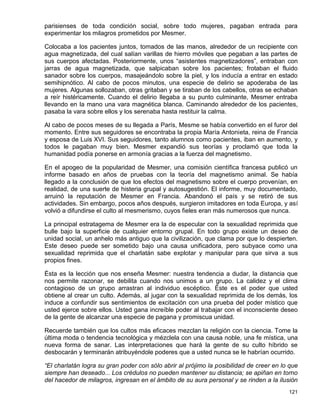 parisienses de toda condición social, sobre todo mujeres, pagaban entrada para
experimentar los milagros prometidos por Mesmer.

Colocaba a los pacientes juntos, tomados de las manos, alrededor de un recipiente con
agua magnetizada, del cual salían varillas de hierro móviles que pegaban a las partes de
sus cuerpos afectadas. Posteriormente, unos “asistentes magnetizadores”, entraban con
jarras de agua magnetizada, que salpicaban sobre los pacientes; frotaban el fluido
sanador sobre los cuerpos, masajeándolo sobre la piel, y los inducía a entrar en estado
semihipnótico. Al cabo de pocos minutos, una especie de delirio se apoderaba de las
mujeres. Algunas sollozaban, otras gritaban y se tiraban de los cabellos, otras se echaban
a reír histéricamente. Cuando el delirio llegaba a su punto culminante, Mesmer entraba
llevando en la mano una vara magnética blanca. Caminando alrededor de los pacientes,
pasaba la vara sobre ellos y los serenaba hasta restituir la calma.

Al cabo de pocos meses de su llegada a París, Mesme se había convertido en el furor del
momento. Entre sus seguidores se encontraba la propia María Antonieta, reina de Francia
y esposa de Luis XVI. Sus seguidores, tanto alumnos como pacientes, iban en aumento, y
todos le pagaban muy bien. Mesmer expandió sus teorías y proclamó que toda la
humanidad podía ponerse en armonía gracias a la fuerza del magnetismo.

En el apogeo de la popularidad de Mesmer, una comisión científica francesa publicó un
informe basado en años de pruebas con la teoría del magnetismo animal. Se había
llegado a la conclusión de que los efectos del magnetismo sobre el cuerpo provenían, en
realidad, de una suerte de histeria grupal y autosugestión. El informe, muy documentado,
arruinó la reputación de Mesmer en Francia. Abandonó el país y se retiró de sus
actividades. Sin embargo, pocos años después, surgieron imitadores en toda Europa, y así
volvió a difundirse el culto al mesmerismo, cuyos fieles eran más numerosos que nunca.

La principal estratagema de Mesmer era la de especular con la sexualidad reprimida que
bulle bajo la superficie de cualquier entorno grupal. En todo grupo existe un deseo de
unidad social, un anhelo más antiguo que la civilización, que clama por que lo despierten.
Este deseo puede ser sometido bajo una causa unificadora, pero subyace como una
sexualidad reprimida que el charlatán sabe explotar y manipular para que sirva a sus
propios fines.

Ésta es la lección que nos enseña Mesmer: nuestra tendencia a dudar, la distancia que
nos permite razonar, se debilita cuando nos unimos a un grupo. La calidez y el clima
contagioso de un grupo arrastran al individuo escéptico. Éste es el poder que usted
obtiene al crear un culto. Además, al jugar con la sexualidad reprimida de los demás, los
induce a confundir sus sentimientos de excitación con una prueba del poder místico que
usted ejerce sobre ellos. Usted gana increíble poder al trabajar con el inconsciente deseo
de la gente de alcanzar una especie de pagana y promiscua unidad.

Recuerde también que los cultos más eficaces mezclan la religión con la ciencia. Tome la
última moda o tendencia tecnológica y mézclela con una causa noble, una fe mística, una
nueva forma de sanar. Las interpretaciones que hará la gente de su culto híbrido se
desbocarán y terminarán atribuyéndole poderes que a usted nunca se le habrían ocurrido.

“El charlatán logra su gran poder con sólo abrir al prójimo la posibilidad de creer en lo que
siempre han deseado... Los crédulos no pueden mantener su distancia; se apiñan en torno
del hacedor de milagros, ingresan en el ámbito de su aura personal y se rinden a la ilusión
                                                                                         121
 